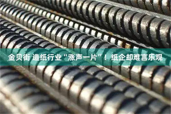 金贝街 造纸行业“涨声一片”！纸企却难言乐观