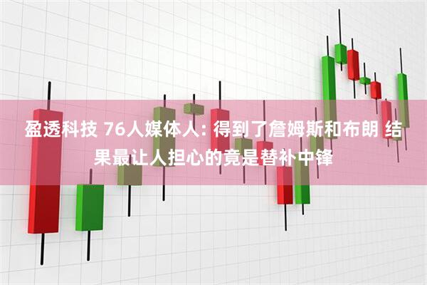 盈透科技 76人媒体人: 得到了詹姆斯和布朗 结果最让人担心的竟是替补中锋