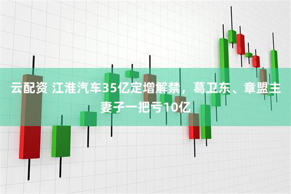 云配资 江淮汽车35亿定增解禁，葛卫东、章盟主妻子一把亏10亿